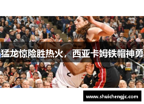 猛龙惊险胜热火，西亚卡姆铁帽神勇