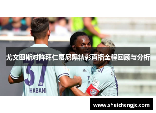 尤文图斯对阵拜仁慕尼黑精彩直播全程回顾与分析