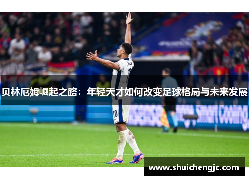 贝林厄姆崛起之路：年轻天才如何改变足球格局与未来发展