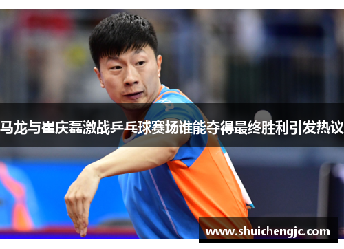 马龙与崔庆磊激战乒乓球赛场谁能夺得最终胜利引发热议