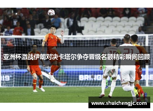 亚洲杯激战伊朗对决卡塔尔争夺晋级名额精彩瞬间回顾